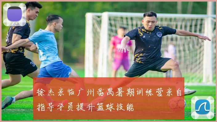 徐杰亲临广州番禺暑期训练营亲自指导学员提升篮球技能